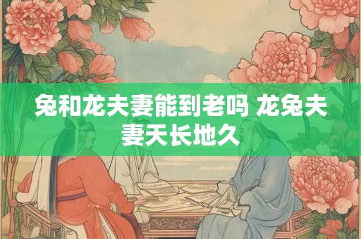兔和龙夫妻能到老吗 龙兔夫妻天长地久