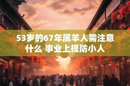 53岁的67年属羊人需注意什么 事业上提防小人 53岁的67年属羊人需注意什么 事业上提防小人