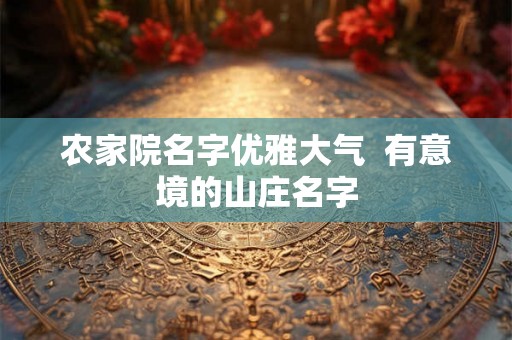 农家院名字优雅大气 有意境的山庄名字 农家院名字优雅大气 有意境的山庄名字