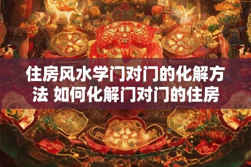 住房风水学门对门的化解方法 如何化解门对门的住房风水问题 住房风水学门对门的化解方法 如何化解门对门的住房风水问题