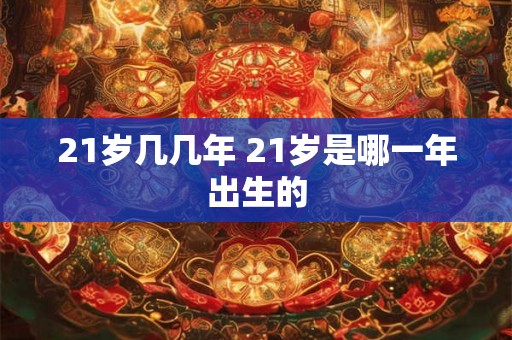 21岁几几年 21岁是哪一年出生的 21岁几几年 21岁是哪一年出生的
