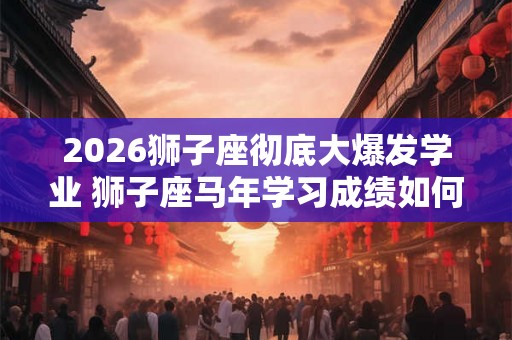 2026狮子座彻底大爆发学业 狮子座马年学习成绩如何 2026狮子座彻底大爆发学业 狮子座马年学习成绩如何
