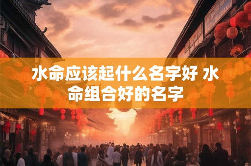 水命应该起什么名字好 水命组合好的名字