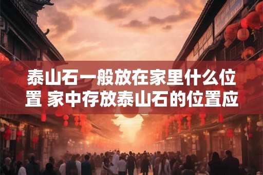 泰山石一般放在家里什么位置 家中存放泰山石的位置应该怎样选择