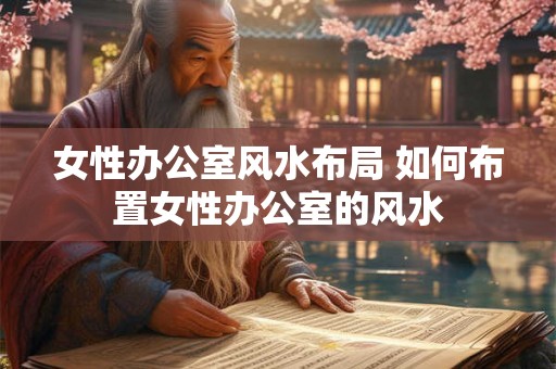 女性办公室风水布局 如何布置女性办公室的风水 女性办公室风水布局 如何布置女性办公室的风水