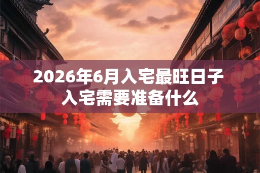 2026年6月入宅最旺日子 入宅需要准备什么 2026年6月入宅最旺日子 入宅需要准备什么