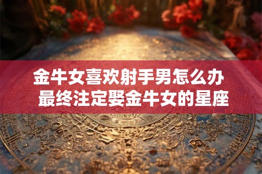金牛女喜欢射手男怎么办 最终注定娶金牛女的星座 金牛女喜欢射手男怎么办 最终注定娶金牛女的星座