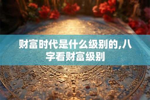 财富时代是什么级别的,八字看财富级别 财富时代是什么级别的,八字看财富级别