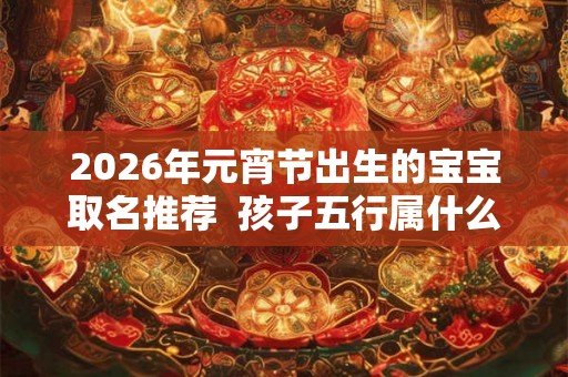 2026年元宵节出生的宝宝取名推荐  孩子五行属什么