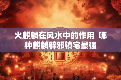 火麒麟在风水中的作用  哪种麒麟辟邪镇宅最强