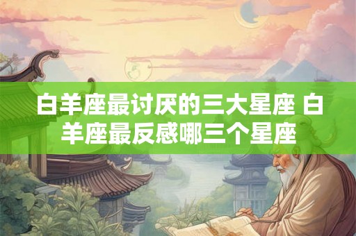 白羊座最讨厌的三大星座 白羊座最反感哪三个星座