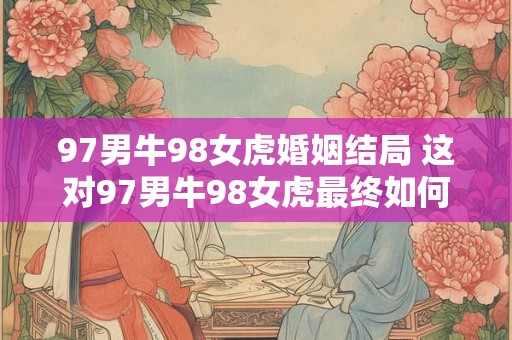 97男牛98女虎婚姻结局 这对97男牛98女虎最终如何 97男牛98女虎婚姻结局 这对97男牛98女虎最终如何