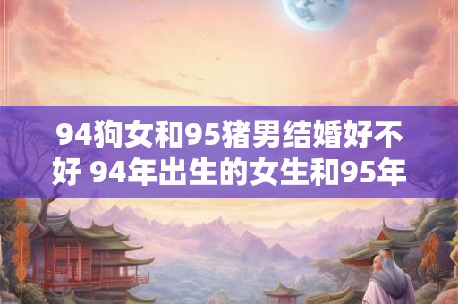 94狗女和95猪男结婚好不好 94年出生的女生和95年出生的男生结婚可行吗