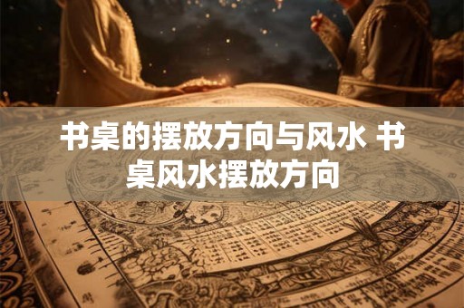 书桌的摆放方向与风水 书桌风水摆放方向 书桌的摆放方向与风水 书桌风水摆放方向