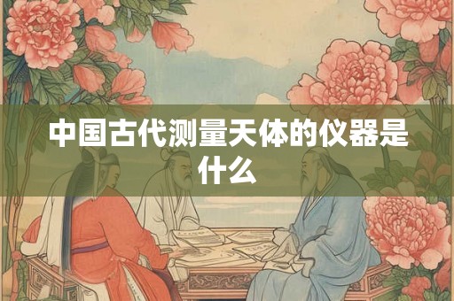 中国古代测量天体的仪器是什么 中国古代测量天体的仪器是什么