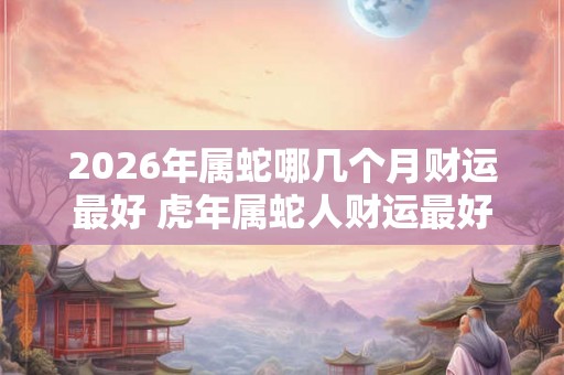 2026年属蛇哪几个月财运最好 虎年属蛇人财运最好的月份