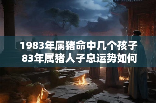 1983年属猪命中几个孩子 83年属猪人子息运势如何