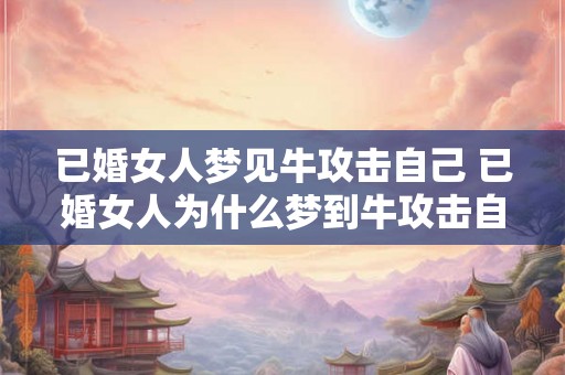 已婚女人梦见牛攻击自己 已婚女人为什么梦到牛攻击自己