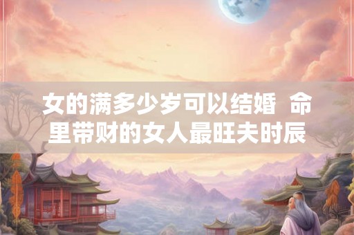 女的满多少岁可以结婚  命里带财的女人最旺夫时辰