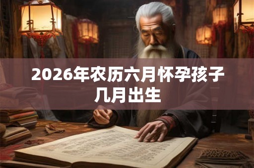 2026年农历六月怀孕孩子几月出生 2026年农历六月怀孕孩子几月出生