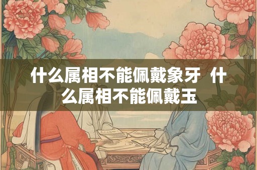 什么属相不能佩戴象牙 什么属相不能佩戴玉 什么属相不能佩戴象牙 什么属相不能佩戴玉