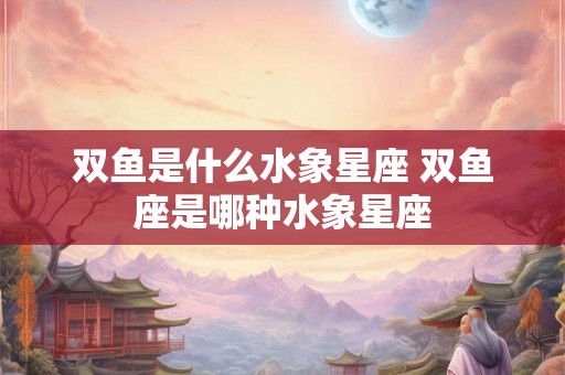 双鱼是什么水象星座 双鱼座是哪种水象星座
