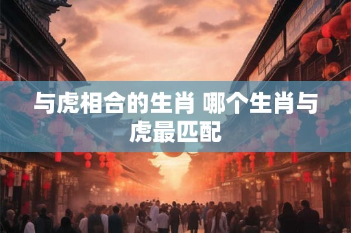 与虎相合的生肖 哪个生肖与虎最匹配 与虎相合的生肖 哪个生肖与虎最匹配