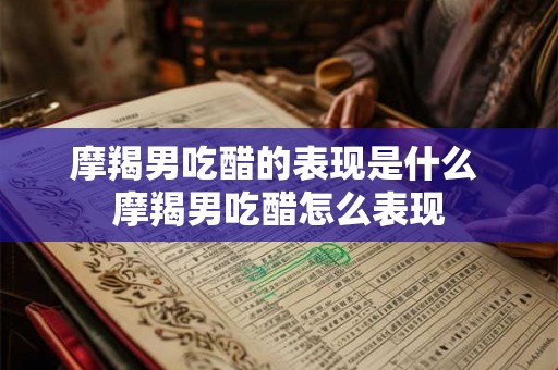 摩羯男吃醋的表现是什么 摩羯男吃醋怎么表现 摩羯男吃醋的表现是什么 摩羯男吃醋怎么表现
