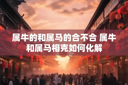 属牛的和属马的合不合 属牛和属马相克如何化解