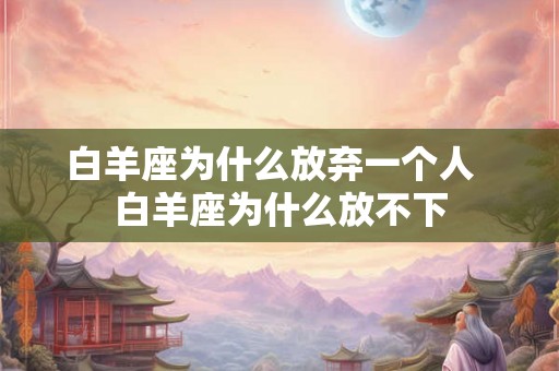 白羊座为什么放弃一个人  白羊座为什么放不下