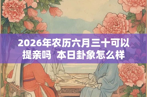 2026年农历六月三十可以提亲吗 本日卦象怎么样 2026年农历六月三十可以提亲吗 本日卦象怎么样