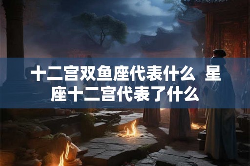 十二宫双鱼座代表什么  星座十二宫代表了什么