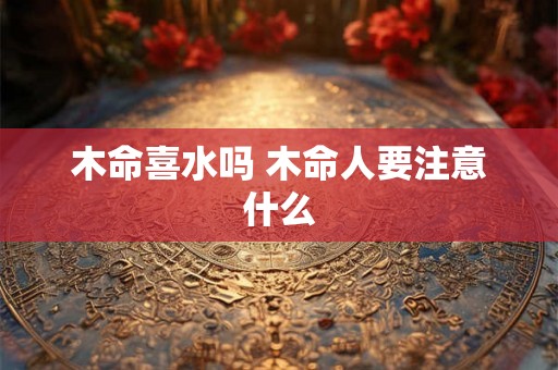 木命喜水吗 木命人要注意什么 木命喜水吗 木命人要注意什么