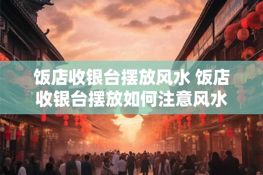 饭店收银台摆放风水 饭店收银台摆放如何注意风水