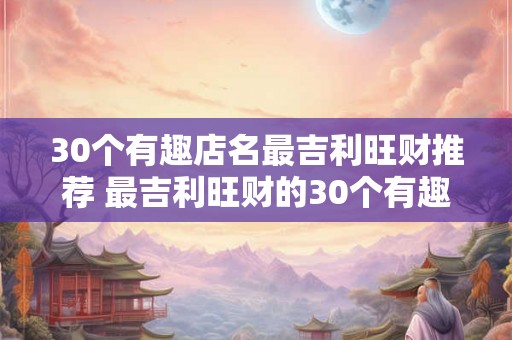 30个有趣店名最吉利旺财推荐 最吉利旺财的30个有趣店名 30个有趣店名最吉利旺财推荐 最吉利旺财的30个有趣店名