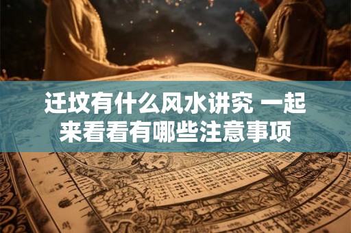 迁坟有什么风水讲究 一起来看看有哪些注意事项 迁坟有什么风水讲究 一起来看看有哪些注意事项