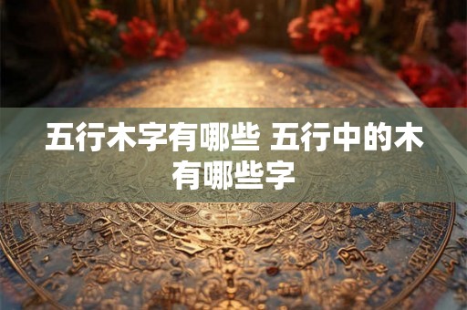 五行木字有哪些 五行中的木有哪些字 五行木字有哪些 五行中的木有哪些字