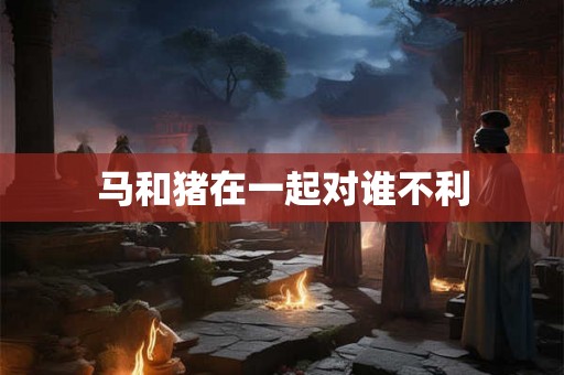 马和猪在一起对谁不利