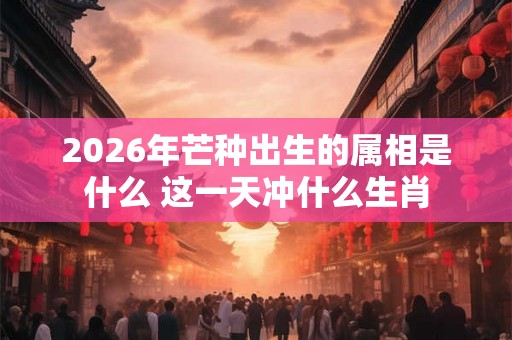 2026年芒种出生的属相是什么 这一天冲什么生肖