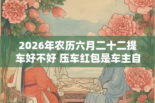 2026年农历六月二十二提车好不好 压车红包是车主自己放吗