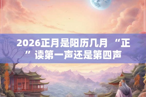 2026正月是阳历几月 “正”读第一声还是第四声