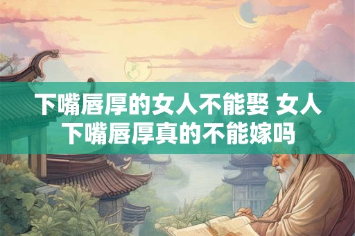 下嘴唇厚的女人不能娶 女人下嘴唇厚真的不能嫁吗