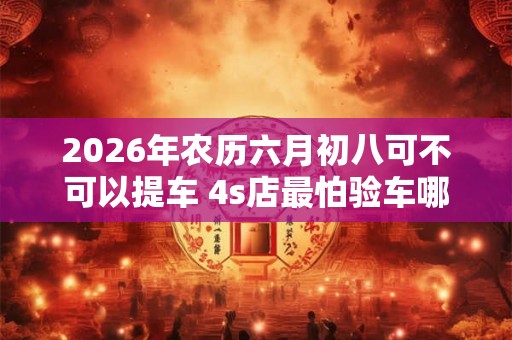 2026年农历六月初八可不可以提车 4s店最怕验车哪里 2026年农历六月初八可不可以提车 4s店最怕验车哪里