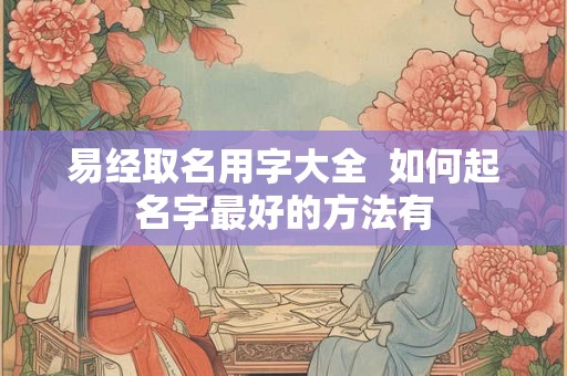 易经取名用字大全 如何起名字最好的方法有 易经取名用字大全 如何起名字最好的方法有