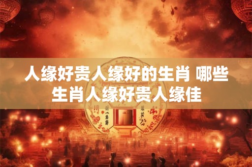人缘好贵人缘好的生肖 哪些生肖人缘好贵人缘佳