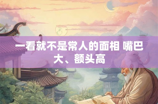 一看就不是常人的面相 嘴巴大、额头高 一看就不是常人的面相 嘴巴大、额头高