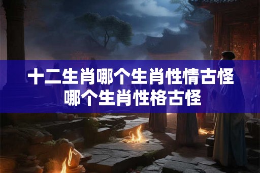 十二生肖哪个生肖性情古怪 哪个生肖性格古怪