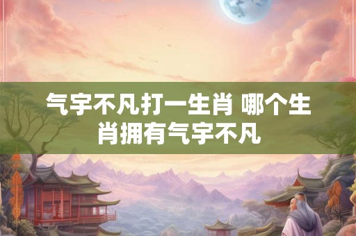 气宇不凡打一生肖 哪个生肖拥有气宇不凡