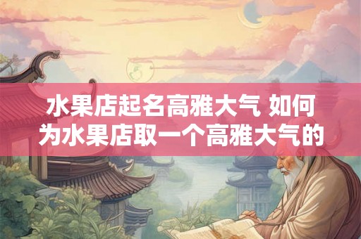 水果店起名高雅大气 如何为水果店取一个高雅大气的名字