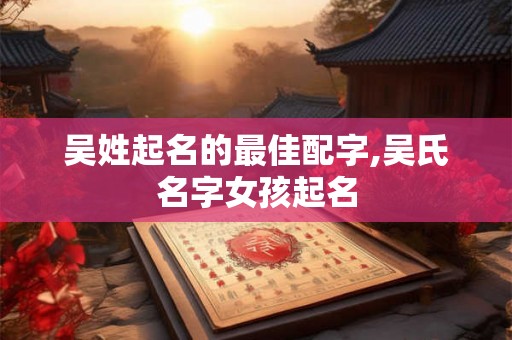 吴姓起名的最佳配字,吴氏名字女孩起名 吴姓起名的最佳配字,吴氏名字女孩起名